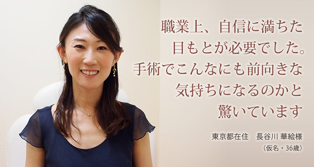 職業上、自信に満ちた目もとが必要でした。手術でこんなにも前向きな気持ちになるのかと驚いています。